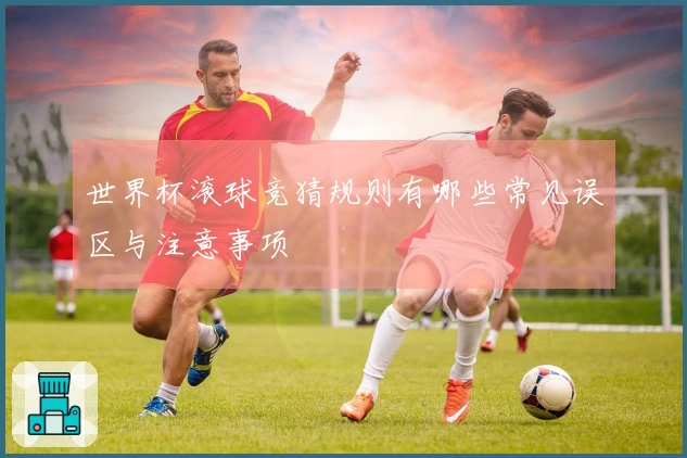 世界杯滚球竞猜规则有哪些常见误区与注意事项