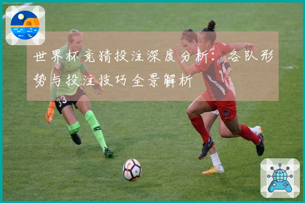 世界杯竞猜投注深度分析：各队形势与投注技巧全景解析