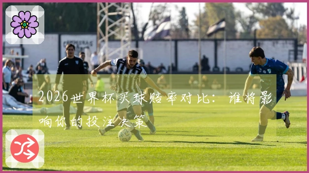 2026世界杯买球赔率对比：谁将影响你的投注决策